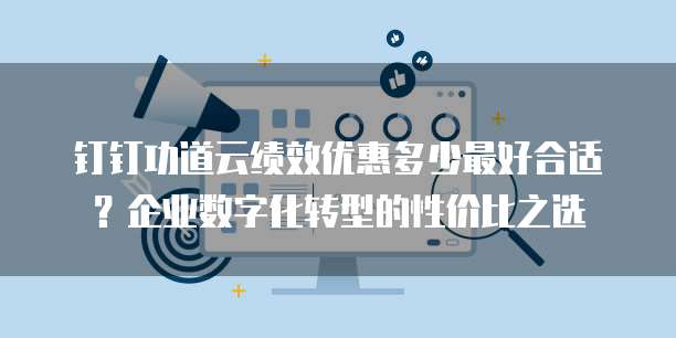 钉钉功道云绩效优惠多少最好合适?企业数字化转型的性价比之选