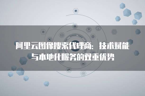 阿里云图像搜索代理商：技术赋能与本地化服务的双重优势