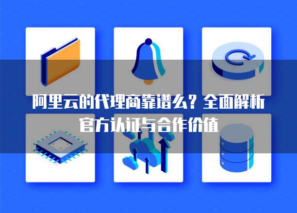 阿里云的代理商靠谱么？全面解析官方认证与合作价值