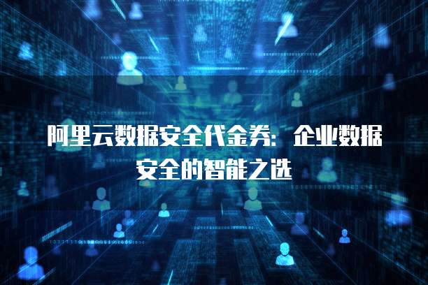 阿里云数据安全代金券:企业数据安全的智能之选