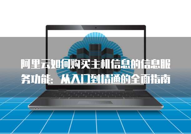 阿里云如何购买主机信息的信息服务功能:从入门到精通的全面指南