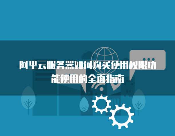 阿里云服务器如何购买使用权限功能使用的全面指南