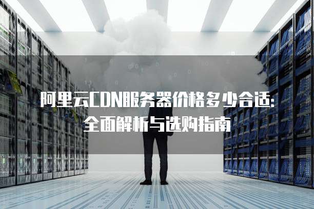 阿里云CDN服务器价格多少合适:全面解析与选购指南