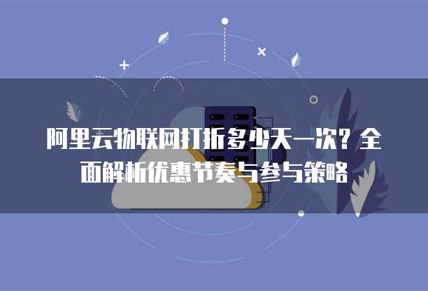 阿里云物联网打折多少天一次？全面解析优惠节奏与参与策略