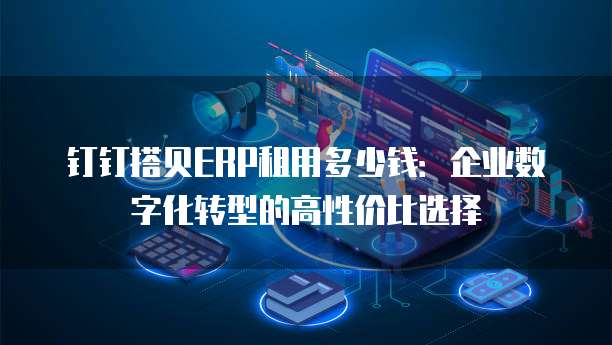 钉钉搭贝ERP租用多少钱:企业数字化转型的高性价比选择