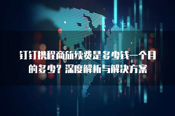 钉钉携程商旅续费是多少钱一个月的多少?深度解析与解决方案