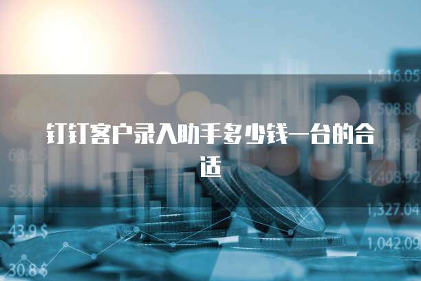 钉钉客户录入助手多少钱一台的合适