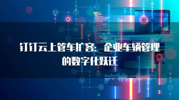 钉钉云上管车扩容:企业车辆管理的数字化跃迁
