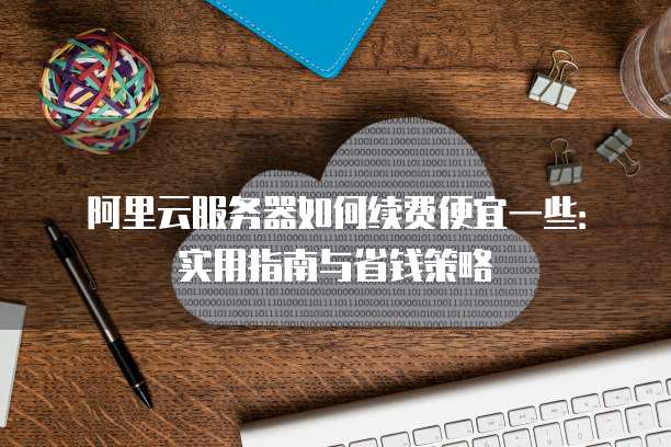 阿里云服务器如何续费便宜一些：实用指南与省钱策略