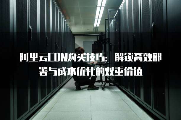 阿里云CDN购买技巧:解锁高效部署与成本优化的双重价值