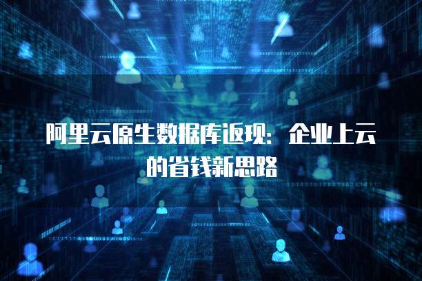 阿里云原生数据库返现:企业上云的省钱新思路