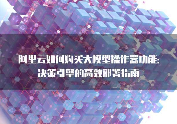 阿里云如何购买大模型操作器功能:决策引擎的高效部署指南