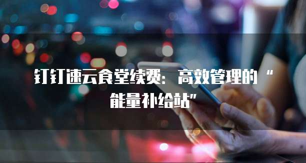 钉钉速云食堂续费：高效管理的&ldquo;能量补给站&rdquo;