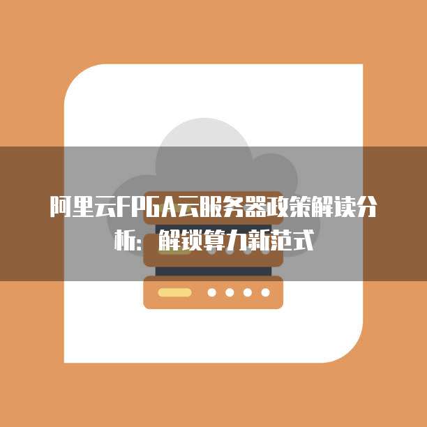 阿里云FPGA云服务器政策解读分析:解锁算力新范式