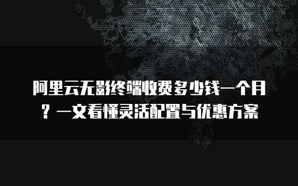 阿里云无影终端收费多少钱一个月?一文看懂灵活配置与优惠方案