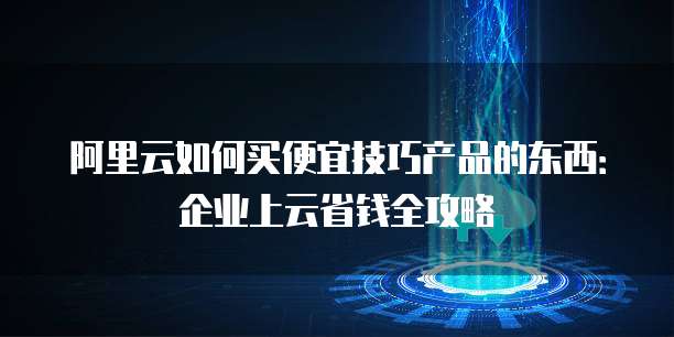 阿里云如何买便宜技巧产品的东西：企业上云省钱全攻略