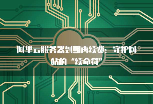 阿里云服务器到期再续费：守护网站的&ldquo;续命符&rdquo;