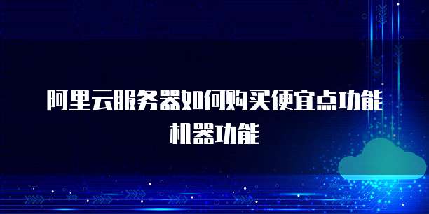 阿里云服务器如何购买便宜点功能机器功能