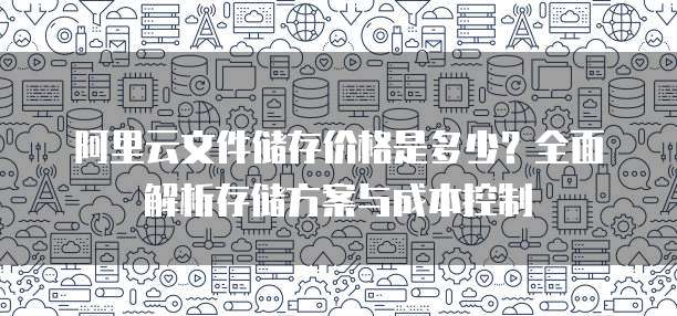 阿里云文件储存价格是多少?全面解析存储方案与成本控制