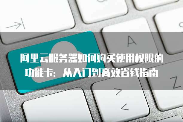 阿里云服务器如何购买使用权限的功能卡:从入门到高效省钱指南