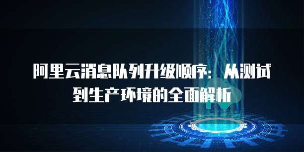 阿里云消息队列升级顺序:从测试到生产环境的全面解析