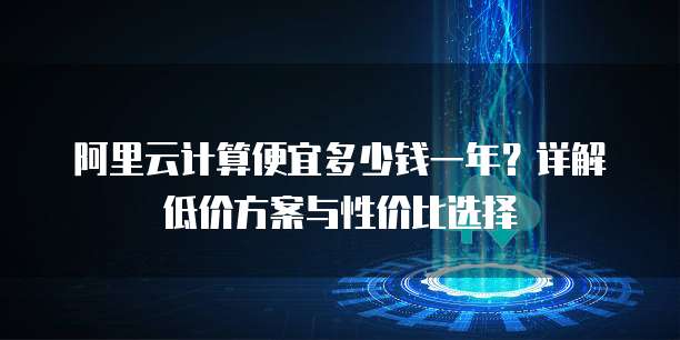 阿里云计算便宜多少钱一年?详解低价方案与性价比选择