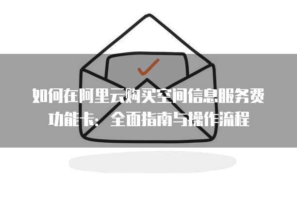 如何在阿里云购买空间信息服务费功能卡:全面指南与操作流程