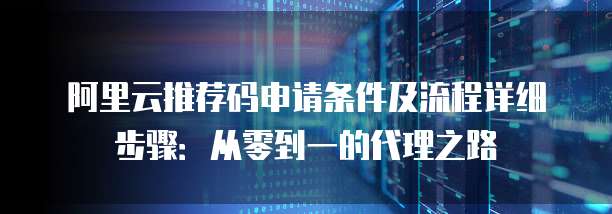 阿里云推荐码申请条件及流程详细步骤:从零到一的代理之路