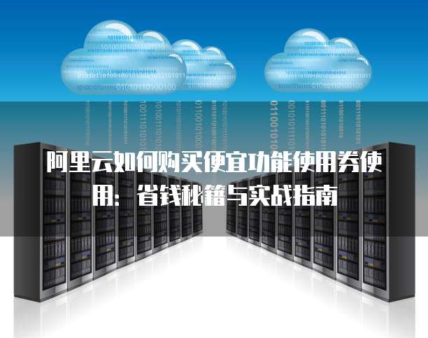 阿里云如何购买便宜功能使用券使用:省钱秘籍与实战指南