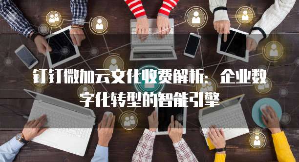 钉钉微加云文化收费解析:企业数字化转型的智能引擎