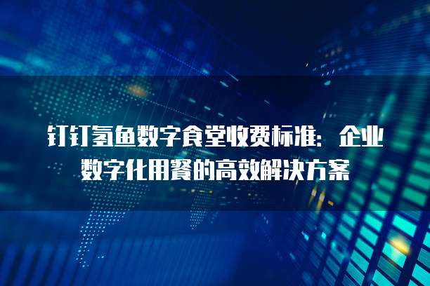 钉钉氢鱼数字食堂收费标准:企业数字化用餐的高效解决方案