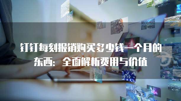 钉钉每刻报销购买多少钱一个月的东西:全面解析费用与价值