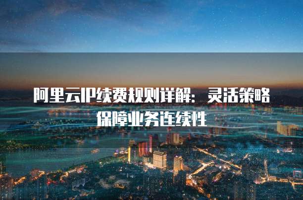 阿里云IP续费规则详解:灵活策略保障业务连续性