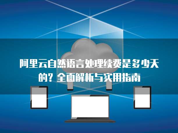 阿里云自然语言处理续费是多少天的?全面解析与实用指南