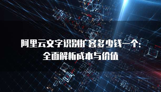 阿里云文字识别扩容多少钱一个:全面解析成本与价值