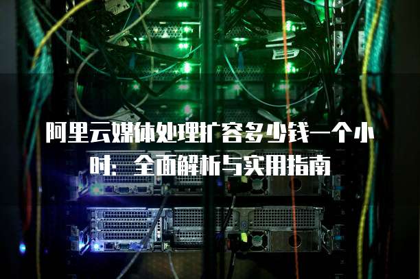 阿里云媒体处理扩容多少钱一个小时：全面解析与实用指南