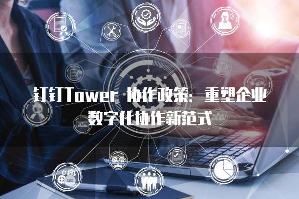 钉钉Tower 协作政策:重塑企业数字化协作新范式