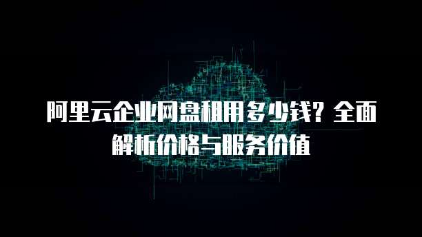 阿里云企业网盘租用多少钱?全面解析价格与服务价值