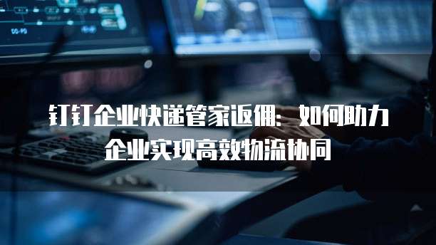 钉钉企业快递管家返佣：如何助力企业实现高效物流协同