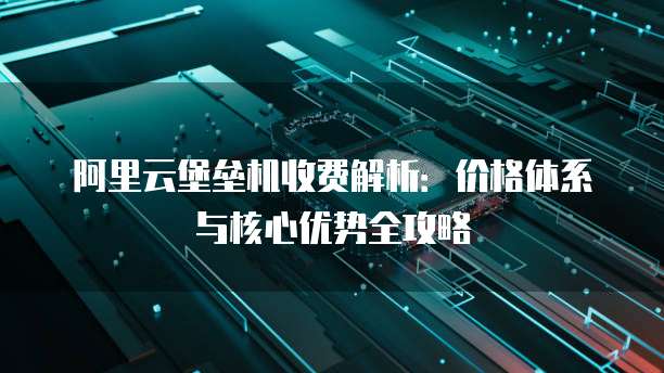阿里云堡垒机收费解析:价格体系与核心优势全攻略