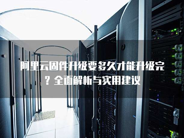 阿里云固件升级要多久才能升级完？全面解析与实用建议