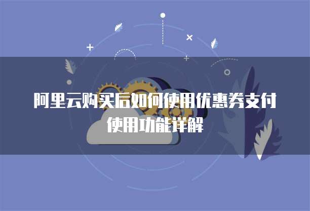 阿里云购买后如何使用优惠券支付使用功能详解