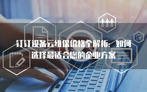 钉钉设备云维保价格全解析:如何选择最适合您的企业方案