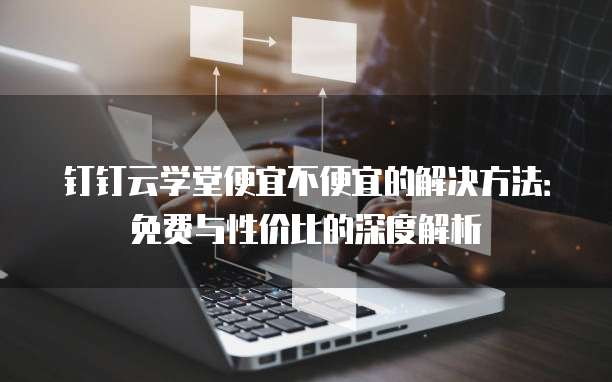 钉钉云学堂便宜不便宜的解决方法:免费与性价比的深度解析