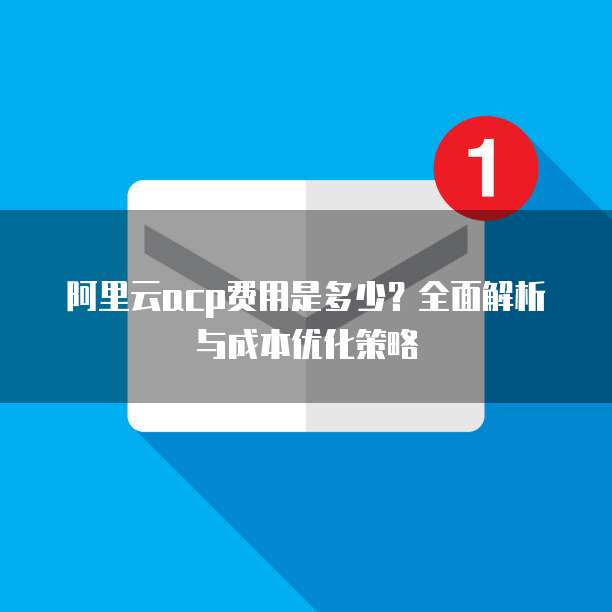 阿里云acp费用是多少？全面解析与成本优化策略