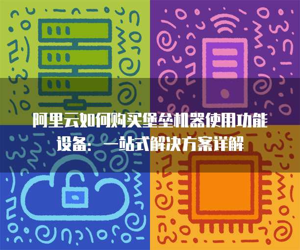 阿里云如何购买堡垒机器使用功能设备:一站式解决方案详解