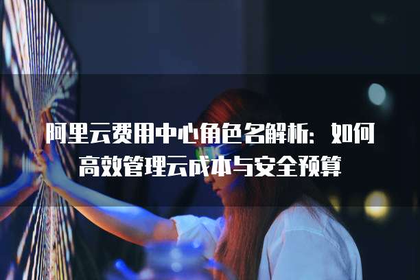 阿里云费用中心角色名解析:如何高效管理云成本与安全预算