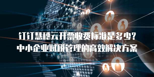 钉钉慧穗云开票收费标准是多少?中小企业财税管理的高效解决方案