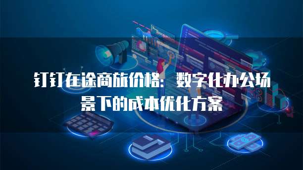 钉钉在途商旅价格：数字化办公场景下的成本优化方案