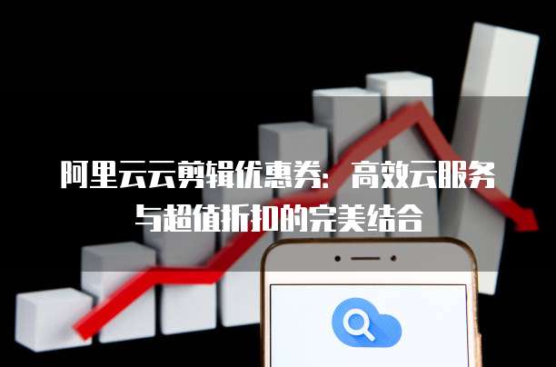 阿里云云剪辑优惠券:高效云服务与超值折扣的完美结合